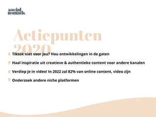 Actiepunten
2020Tiktok niet voor jou? Hou ontwikkelingen in de gaten
Haal inspiratie uit creatieve & authentieke content voor andere kanalen
Verdiep je in video! In 2022 zal 82% van online content, video zijn
Onderzoek andere niche platformen
 
