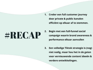 #RECAP
1. Creëer een full customer journey
door private & public kanalen
eﬃciënt op elkaar af te stemmen.
2. Begin met een full-funnel social
campaign waarin brand awareness &
performance elkaar aanvullen
3. Een volledige Tiktok strategie is (nog)
niet nodig, maar hou het in de gaten
voor vernieuwende content ideeën &
verdere ontwikkelingen.
 