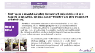 • Real Time is a powerful marketing tool: relevant content delivered as-it-
happens to consumers, can create a new “tribal fire” and drive engagement
with the brand.
WHO WHERE WHEN HOW WHY WHAT
Demographics Geographies /
locations
Social media & the
path to purchase
Device trends What consumers
are looking for
Content and
behavior trends
Twitter has been at the forefront of innovation in terms of real time.
The company, whose “trending subjects” changed the face of brand
reaction on social media, chose to acquire Periscope thus engaging in
real-time video broadcasting. It seems like marketers are yet to exploit
the full potential of this platform; but the idea is to leverage interesting
events, influencers and immediate call to action.
Best in
Class
On December, 2015 Twitter announced a collaboration with
chat app Lookup to allow consumers to send a direct
message to @lookuplite to enquire for goods and services,
book appointments, and transact with local shops, salons,
spas, restaurants, and more.
 