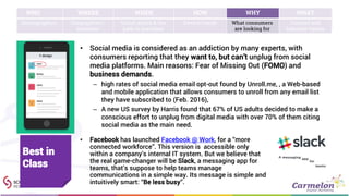 WHO WHERE WHEN HOW WHY WHAT
Demographics Geographies /
locations
Social media & the
path to purchase
Device trends What consumers
are looking for
Content and
behavior trends
• Social media is considered as an addiction by many experts, with
consumers reporting that they want to, but can’t unplug from social
media platforms. Main reasons: Fear of Missing Out (FOMO) and
business demands.
– high rates of social media email opt-out found by Unroll.me, , a Web-based
and mobile application that allows consumers to unroll from any email list
they have subscribed to (Feb. 2016),
– A new US survey by Harris found that 67% of US adults decided to make a
conscious effort to unplug from digital media with over 70% of them citing
social media as the main need.
• Facebook has launched Facebook @ Work, for a “more
connected workforce”. This version is accessible only
within a company’s internal IT system. But we believe that
the real game-changer will be Slack, a messaging app for
teams, that’s suppose to help teams manage
communications in a simple way. Its message is simple and
intuitively smart: “Be less busy”.
Best in
Class
 