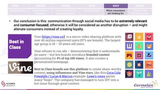 • Our conclusion is this: communication through social media has to be extremely relevant
and consumer-focused, otherwise it will be considered as another disruption – and might
alienate consumers instead of creating loyalty.
WHO WHERE WHEN HOW WHY WHAT
Demographics Geographies /
locations
Social media & the
path to purchase
Device trends What consumers
are looking for
Content and
behavior trends
Vine [https://vine.co/] is a micro-video sharing platform with
over 40 million registered users (57% are female). The largest
age group is 18 – 20 years old users.
Vine refuses to run ads – demonstrating that it understands
its users – but lets brands introduce branded content
(accounting for 4% of top 100 vines). It also curates a
personalized homepage.
Best in Class brands use this platform to create share-worthy
content, using influencers and Vine stars, like this Coca Cola
Freestyle / Lucas & Marcus example. Lowe’s vines garner
many “loops”. The company has managed to turn DIY into a
hot issue through great content.
Best in
Class
 