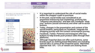 • It is important to understand the role of social media
within the shopper’s path to purchase.
• In the past, social media was considered as an
awareness-enhancing tool (marketing), evolving into
“influence and advocacy” and later into Facebook “shop
now” buttons (social commerce) and other call-to-action
buttons.
• Today, changes in the presentation and content of the
social timeline, particularly on Facebook, integrate the
shopping journey with the content consumption journey.
• Facebook, Twitter, Pinterest and Instagram offer buy
buttons to help brands push product sales through their
platforms.
• Although Snapchat does not offer such buttons, some
brands (such as clothing brand MeUndies) are including
special URLs in some of the Snapchat posts. MeUndies
reported that 10% - 12% of viewers are clicking those
links.
WHO WHERE WHEN HOW WHY WHAT
Demographics Geographies /
locations
Social media & the
path to purchase
Device trends What consumers
are looking for
Content and
behavior trends
 