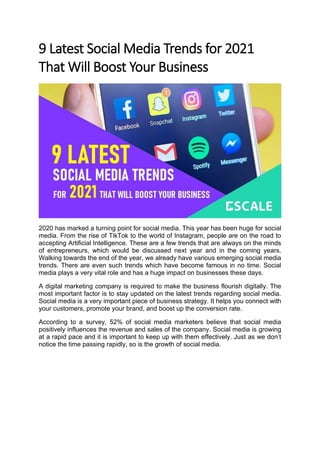 9 Latest Social Media Trends for 2021
That Will Boost Your Business
2020 has marked a turning point for social media. This year has been huge for social
media. From the rise of TikTok to the world of Instagram, people are on the road to
accepting Artificial Intelligence. These are a few trends that are always on the minds
of entrepreneurs, which would be discussed next year and in the coming years.
Walking towards the end of the year, we already have various emerging social media
trends. There are even such trends which have become famous in no time. Social
media plays a very vital role and has a huge impact on businesses these days.
A digital marketing company is required to make the business flourish digitally. The
most important factor is to stay updated on the latest trends regarding social media.
Social media is a very important piece of business strategy. It helps you connect with
your customers, promote your brand, and boost up the conversion rate.
According to a survey, 52% of social media marketers believe that social media
positively influences the revenue and sales of the company. Social media is growing
at a rapid pace and it is important to keep up with them effectively. Just as we don’t
notice the time passing rapidly, so is the growth of social media.
 