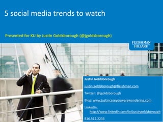 5 social media trends to watch Presented for KU by Justin Goldsborough (@jgoldsborough) Justin Goldsborough justin.goldsborough@fleishman.com Twitter: @jgoldsborough Blog: www.justincaseyouwerewondering.com LinkedIn: http://www.linkedin.com/in/justingoldsborough 816.512.2236 