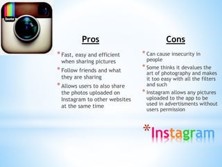 Pros 
* Fast, easy and efficient 
when sharing pictures 
* Follow friends and what 
they are sharing 
* Allows users to also share 
the photos uploaded on 
Instagram to other websites 
at the same time 
Cons 
* Can cause insecurity in 
people 
* Some thinks it devalues the 
art of photography and makes 
it too easy with all the filters 
and such 
* Instagram allows any pictures 
uploaded to the app to be 
used in advertisments without 
users permission 
*Instagram 
