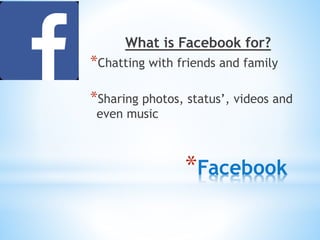 What is Facebook for? 
*Chatting with friends and family 
*Sharing photos, status’, videos and 
even music 
*Facebook 
 