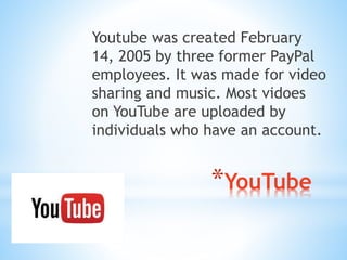 Youtube was created February 
14, 2005 by three former PayPal 
employees. It was made for video 
sharing and music. Most vidoes 
on YouTube are uploaded by 
individuals who have an account. 
*YouTube 
 