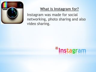 What is Instagram for? 
Instagram was made for social 
networking, photo sharing and also 
video sharing. 
*Instagram 
 