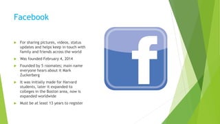 Facebook
 For sharing pictures, videos, status
updates and helps keep in touch with
family and friends across the world
 Was founded February 4, 2014
 Founded by 5 roomates; main name
everyone hears about it Mark
Zuckerberg
 It was initially made for Harvard
students, later it expanded to
colleges in the Boston area, now is
expanded worldwide
 Must be at least 13 years to register
 