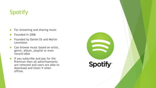 Spotify
 For streaming and sharing music
 Founded in 2006
 Founded by Daniel Ek and Martin
Lorentzon
 Can browse music based on artist,
genre, album, playlist or even
record lable
 If you subscribe and pay for the
Premium then all advertisements
are removed and users are able to
download and listen if when
offline.
 