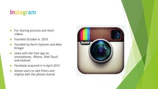 Instagram
 For sharing pictures and short
videos
 Founded October 6. 2010
 Founded by Kevin Systrom and Mike
Krieger
 Used with the free app on
smartphones. iPhone, iPad Touch
and Android
 Facebook acquired it in April 2012
 Allows users to add filters and
slightly edit the photos shared
 