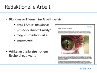 Redaktionelle Arbeit

●   Bloggen zu Themen im Arbeitsbereich
       ●   circa 1 Artikel pro Monat
       ●   „less Speed more Quality“
       ●   möglichst Videoinhalte
       ●   ausprobieren


●   Artikel mit teilweise hohem
    Rechercheaufwand


                                          elaspix
 