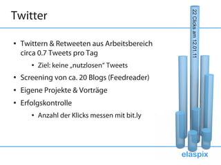 Twitter




                                                   22 Clicks am 12.01.11
●   Twittern & Retweeten aus Arbeitsbereich
    circa 0.7 Tweets pro Tag
       ●   Ziel: keine „nutzlosen“ Tweets
●   Screening von ca. 20 Blogs (Feedreader)
●   Eigene Projekte & Vorträge
●   Erfolgskontrolle
       ●   Anzahl der Klicks messen mit bit.ly




                                                 elaspix
 