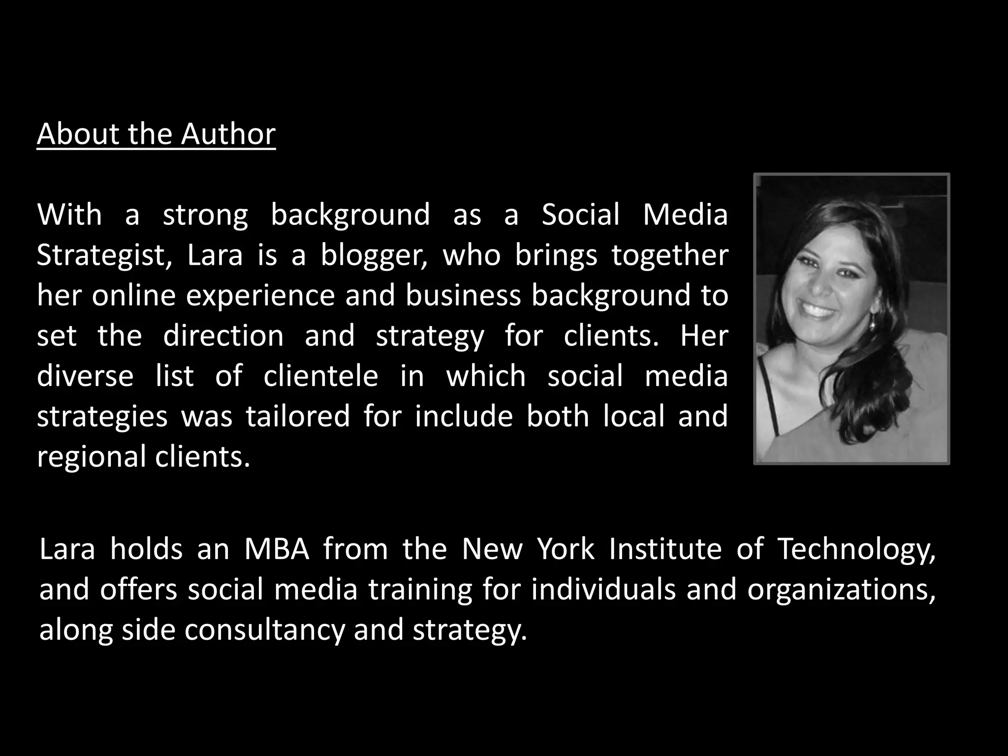 About the Author
With a strong background as a Social Media
Strategist, Lara is a blogger, who brings together
her online experience and business background to
set the direction and strategy for clients. Her
diverse list of clientele in which social media
strategies was tailored for include both local and
regional clients.
Lara holds an MBA from the New York Institute of Technology,
and offers social media training for individuals and organizations,
along side consultancy and strategy.
 