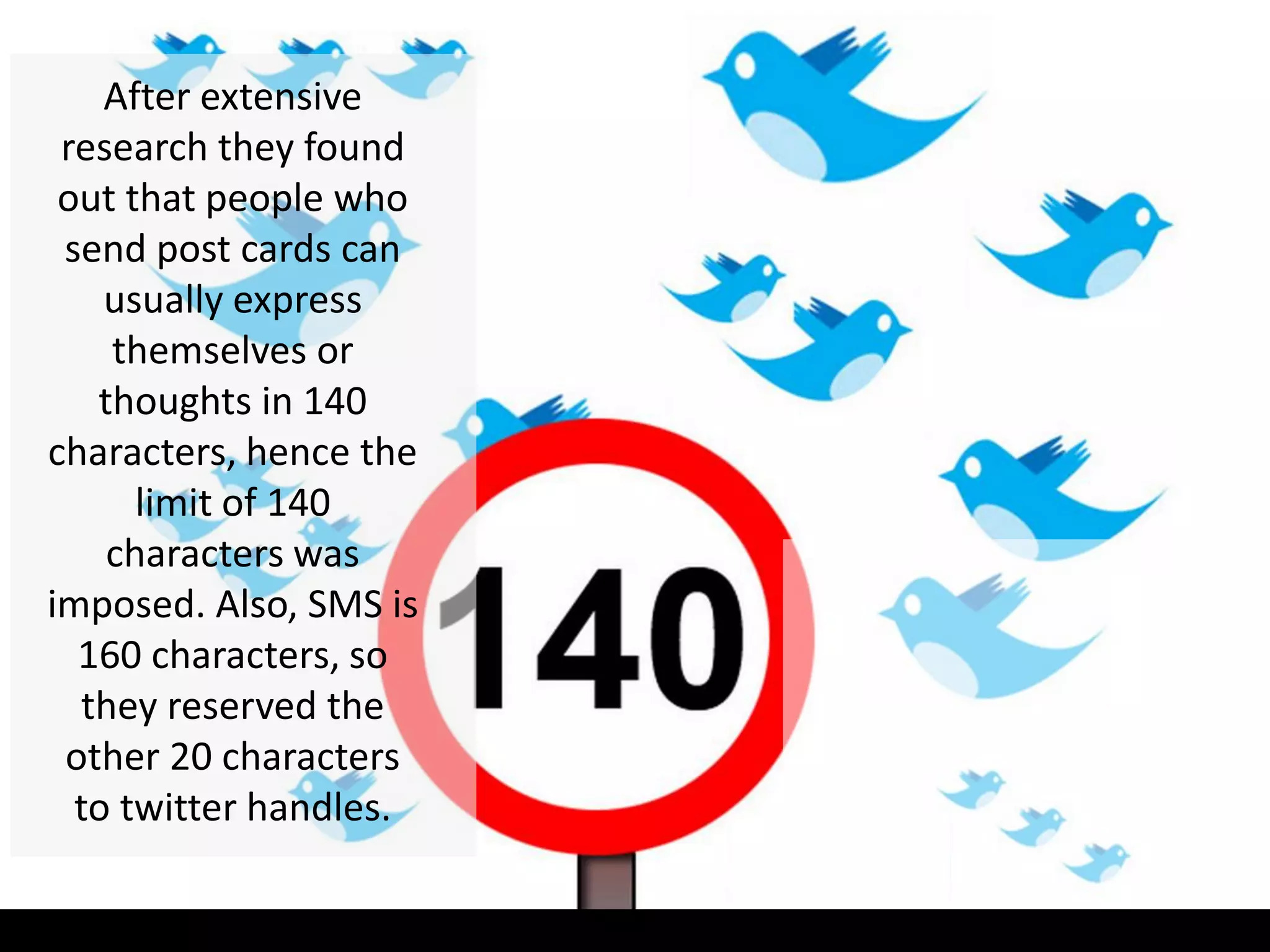 After extensive
research they found
out that people who
send post cards can
usually express
themselves or
thoughts in 140
characters, hence the
limit of 140
characters was
imposed. Also, SMS is
160 characters, so
they reserved the
other 20 characters
to twitter handles.
 