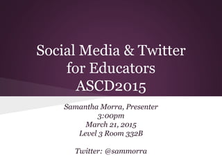 Social Media & Twitter
for Educators
ASCD2015
Samantha Morra, Presenter
3:00pm
March 21, 2015
Level 3 Room 332B
Twitter: @sammorra
 