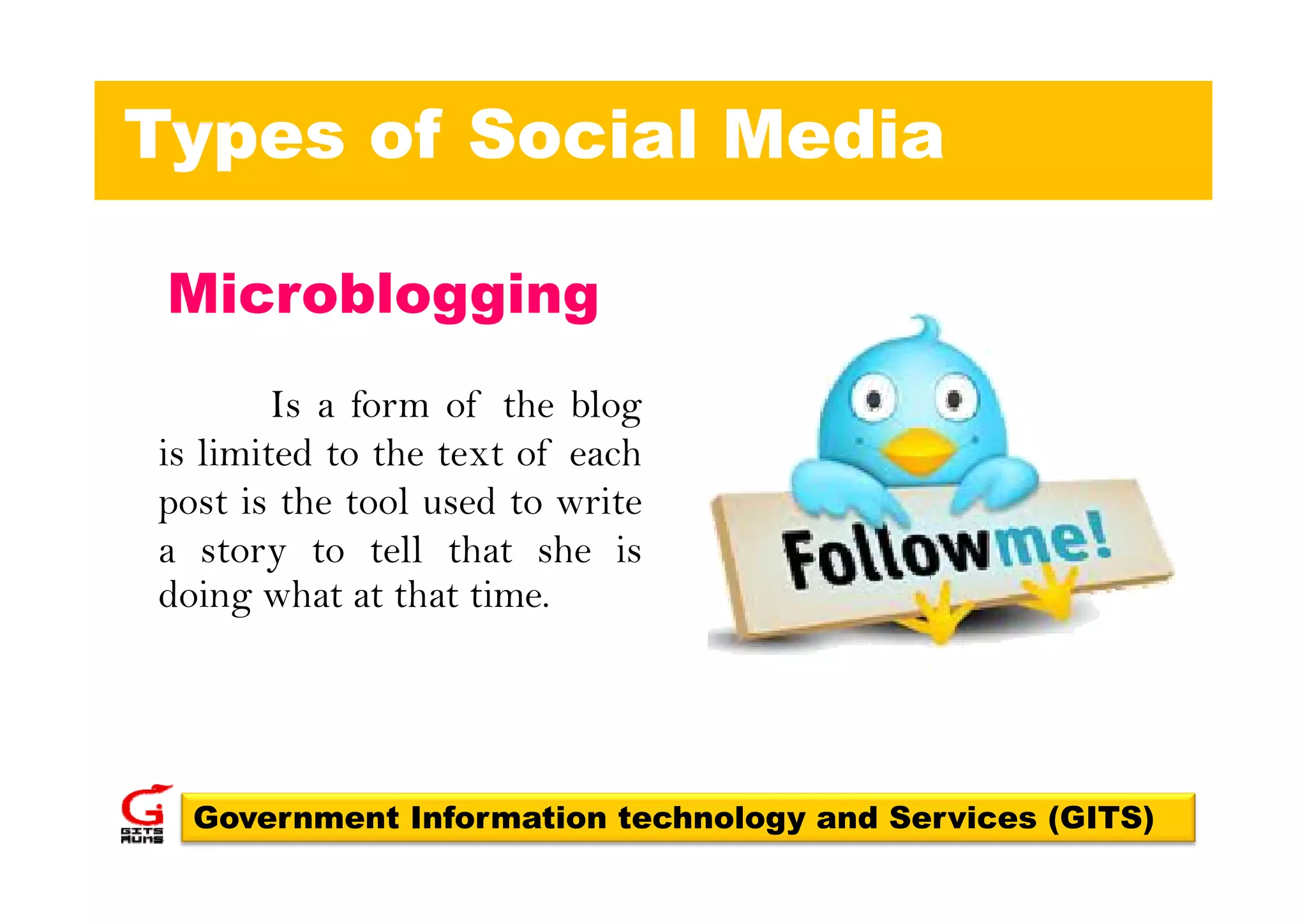 Types of Social Media

 Microblogging
        Is a form of the blog
is limited to the text of each
post is the tool used to write
a story to tell that she is
       y
doing what at that time.




  Government Information technology and Services (GITS)
 