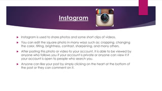 Instagram 
 Instagram is used to share photos and some short clips of videos. 
 You can edit the square photo in many ways such as: cropping, changing 
the color, tilting, brightness, contrast, sharpening, and many others. 
 After posting this photo or video to your account, it is able to be viewed by 
anyone who follows you if your account is private or anyone can view it if 
your account is open to people who search you. 
 Anyone can like your post by simply clicking on the heart at the bottom of 
the post or they can comment on it. 
 