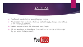 You Tube 
 You Tube is a website that is used to share videos. 
 Anyone can view your video that you post unless you change your settings 
to link only or yourself only. 
 There is no time limit on the video that you upload. 
 This is a good way to share large videos with other people and you can 
like any video that you watch. 
 