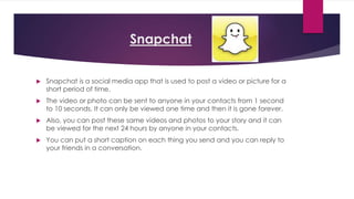 Snapchat 
 Snapchat is a social media app that is used to post a video or picture for a 
short period of time. 
 The video or photo can be sent to anyone in your contacts from 1 second 
to 10 seconds. It can only be viewed one time and then it is gone forever. 
 Also, you can post these same videos and photos to your story and it can 
be viewed for the next 24 hours by anyone in your contacts. 
 You can put a short caption on each thing you send and you can reply to 
your friends in a conversation. 
