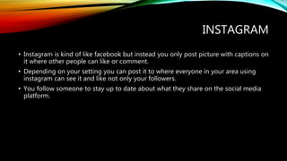 INSTAGRAM
• Instagram is kind of like facebook but instead you only post picture with captions on
it where other people can like or comment.
• Depending on your setting you can post it to where everyone in your area using
instagram can see it and like not only your followers.
• You follow someone to stay up to date about what they share on the social media
platform.
 