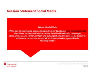 Mission Statement Social Media
#WennsUmGeldGeht
„Wir nutzen Social Media um das Versprechen der Sparkasse Fair.
Menschlich. Nah. einzulösen. Dialog und Service stehen dabei im
Mittelpunkt. Deswegen kommunizieren wir ehrlich, einfach und auf
Augenhöhe. In Social Media bieten wir so Kunden, Interessenten und Nicht-
Kunden direkte, sympathische Kontaktpunkte.“
#WennsUmGeldGeht
„Wir nutzen Social Media um das Versprechen der Sparkasse Fair. Menschlich. Nah.
einzulösen. Dialog und Service stehen dabei im Mittelpunkt. Deswegen
kommunizieren wir ehrlich, einfach und auf Augenhöhe. In Social Media bieten wir
so Kunden, Interessenten und Nicht-Kunden direkte, sympathische
Kontaktpunkte.“
© Sparkassen-Finanzportal GmbH | Social Media und die Sparkasse
25.03.2014
Seite 14
 