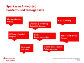Sparkasse Antwortet
Content- und Dialogansatz
Ein Aspekt pro
Artikel
Erklärung. Meinung.
Keine Erörterung.
Kurz. Knackig.
Hoher Multimedia
Einsatz
Inhalte müssen zum
Teilen anregen
Fallabschluss bei
Fragen
Mehrwert
schaffen
Kurze
Reaktionszeiten
© Sparkassen-Finanzportal GmbH | Social Media und die Sparkasse
25.03.2014
Seite 32
 