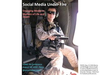 Social Media Under Fire
Emerging Media in
Matters of Life and
Death




USMC PA Conference        PHOTO: (Aug. 12, 2010) Marine
August 24, 2010 - Reno    and Mil Blogger Jeremy Vought
                          in route to Wardak Province on
@ericschwartzman          an Army Blackhawk to cover US
                          Army Gen. Petraeus. Photo from
                          his Facebook profile pictures.
 