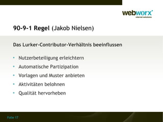 90-9-1 Regel (Jakob Nielsen)

    Das Lurker-Contributor-Verhältnis beeinflussen

    
           Nutzerbeteiligung erleichtern
    
           Automatische Partizipation
    
           Vorlagen und Muster anbieten
    
           Aktivitäten belohnen
    
           Qualität hervorheben



Folie 17
 