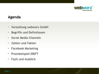 Agenda

    
          Vorstellung webworx GmbH
    
          Begriffe und Definitionen
    
          Social Media Channels
    
          Zahlen und Fakten
    
          Facebook Marketing
    
          Praxisbeispiel DRIFT
    
          Fazit und Ausblick


Folie 2
 