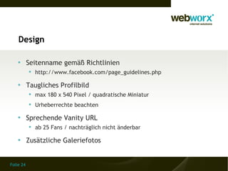 Design

    
           Seitenname gemäß Richtlinien
            http://www.facebook.com/page_guidelines.php

    
           Taugliches Profilbild
            max 180 x 540 Pixel / quadratische Miniatur
            Urheberrechte beachten

    
           Sprechende Vanity URL
            ab 25 Fans / nachträglich nicht änderbar

    
           Zusätzliche Galeriefotos


Folie 24
 