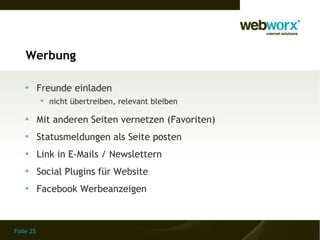 Werbung

    
           Freunde einladen
            nicht übertreiben, relevant bleiben

    
           Mit anderen Seiten vernetzen (Favoriten)
    
           Statusmeldungen als Seite posten
    
           Link in E-Mails / Newslettern
    
           Social Plugins für Website
    
           Facebook Werbeanzeigen



Folie 25
 