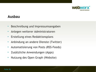 Ausbau

    
           Beschreibung und Impressumsangaben
    
           Anlegen weiterer Administratoren
    
           Erstellung eines Redaktionsplans
    
           Anbindung an andere Dienste (Twitter)
    
           Automatisierung von Posts (RSS-Feeds)
    
           Zusätzliche Anwendungen (Apps)
    
           Nutzung des Open Graph (Website)


Folie 26
 