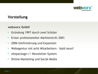 Vorstellung

    webworx GmbH
    
          Gründung 1997 durch zwei Schüler
    
          Erster professioneller Markteintritt 2001
    
          2006 Umfirmierung und Expansion
    
          Webagentur mit acht Mitarbeitern – bald neun?
    
          sitepackage:// Newsletter-System
    
          Online-Marketing und Social Media


Folie 3
 
