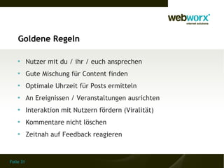 Goldene Regeln

    
           Nutzer mit du / ihr / euch ansprechen
    
           Gute Mischung für Content finden
    
           Optimale Uhrzeit für Posts ermitteln
    
           An Ereignissen / Veranstaltungen ausrichten
    
           Interaktion mit Nutzern fördern (Viralität)
    
           Kommentare nicht löschen
    
           Zeitnah auf Feedback reagieren


Folie 31
 