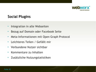 Social Plugins

    
           Integration in alle Webseiten
    
           Bezug auf Domain oder Facebook Seite
    
           Meta-Informationen mit Open Graph Protocol
    
           Leichteres Teilen / Gefällt mir
    
           Verbundene Nutzer sichtbar
    
           Kommentare zu Inhalten
    
           Zusätzliche Nutzungstatistiken


Folie 32
 