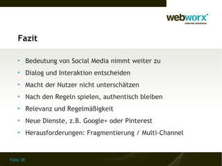 Fazit

    
           Bedeutung von Social Media nimmt weiter zu
    
           Dialog und Interaktion entscheiden
    
           Macht der Nutzer nicht unterschätzen
    
           Nach den Regeln spielen, authentisch bleiben
    
           Relevanz und Regelmäßigkeit
    
           Neue Dienste, z.B. Google+ oder Pinterest
    
           Herausforderungen: Fragmentierung / Multi-Channel


Folie 39
 