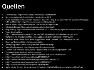 Quellen Top Websites:  http://www.alexa.com/topsites/countries/AT   ikp: „Journalismus & Social Media“, Studie Jänner 2010 Social Media Leiter: Charlene Li: Facebook, You Tube, Xing & Co. Gewinnen mit Social Technologies, S.51 und Forrester:  http://www.forrester.com/Groundswell   Mentos Video:  http://www.youtube.com/watch?v=YNgl6z5Z7k4   Wikipedia Eintrag:  http://de.wikipedia.org/wiki/Campus02   Blog Beitrag:  http://wissenbelastet.com/2009/10/21/erste-erfahrungen-mit-amazons-kindle/   Video Dominos Pizza:  http://www.goodasyou.org/good_as_you/2009/04/video-let-the-dominoes-appall.html   Richtlinien für Mitarbeiter:  http://news.bbc.co.uk/2/hi/technology/3955913.stm   Mitreden:  www.twitter.com ,  www.blogger.com ,  www.facebook.com ,  www.youtube.com   Datev auf Twitter:  http://twitter.com/datev   Schray Blog:  http://www.schray-antriebstechnik.de/blog/   Westaflex Newsroom:  http://www.westaflex-newsroom.de/   Themen früh erkennen nach Zerfass / Boelter: Die neuen Meinungsmacher, S.96 Veränderung der Medien / Aufmerksamkeit:  http://www.baekdal.com/articles/management/market-of-information/   http://www.flickr.com/photos/binkley27/188020609/   http://www.flickr.com/photos/thatguyfromcchs08/2300190277/   http://www.flickr.com/photos/donvanone/2226325319/   http://www.flickr.com/photos/sookie/1804918048/   Social  Media Buttons:  http://kosmar.de/archives/2007/06/07/blog-micro-buttons-80px15px/   