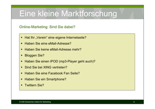 Eine kleine Marktforschung
Online-Marketing: Sind Sie dabei?

      Hat Ihr „Verein“ eine eigene Internetseite?
      Haben Sie eine eMail-Adresse?
      Haben Sie keine eMail-Adresse mehr?
      Bloggen Sie?
      Haben Sie einen iPOD (mp3-Player geht auch)?
      Sind Sie bei XING vertreten?
      Haben Sie eine Facebook Fan Seite?
      Haben Sie ein Smartphone?
      Twittern Sie?



© DIM Deutsches Institut für Marketing               6
 