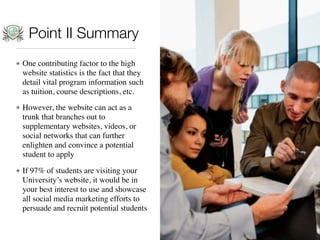 Point II Summary
• One contributing factor to the high
  website statistics is the fact that they
  detail vital program information such
  as tuition, course descriptions, etc.

• However, the website can act as a
  trunk that branches out to
  supplementary websites, videos, or
  social networks that can further
  enlighten and convince a potential
  student to apply

• If 97% of students are visiting your
  University’s website, it would be in
  your best interest to use and showcase
  all social media marketing efforts to
  persuade and recruit potential students
 