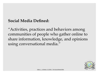 Social Media Deﬁned:

“Activities, practices and behaviors among
communities of people who gather online to
share information, knowledge, and opinions
using conversational media.”




               Safko, L., & Brake, D. (2009) - The Social Media Bible
 
