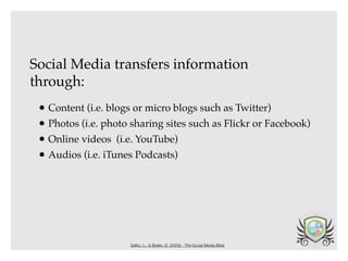 Social Media transfers information
through:
 • Content (i.e. blogs or micro blogs such as Twitter)
 • Photos (i.e. photo sharing sites such as Flickr or Facebook)
 • Online videos (i.e. YouTube)
 • Audios (i.e. iTunes Podcasts)




                      Safko, L., & Brake, D. (2009) - The Social Media Bible
 