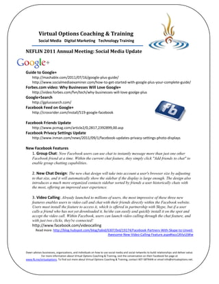 Virtual Options Coaching & Training
          Social Media Digital Marketing Technology Training

NEFLIN 2011 Annual Meeting: Social Media Update



Guide to Google+
     http://mashable.com/2011/07/16/google-plus-guide/
     http://www.socialmediaexaminer.com/how-to-get-started-with-google-plus-your-complete-guide/
Forbes.com video: Why Businesses Will Love Google+
     http://video.forbes.com/fvn/tech/why-businesses-will-love-goolge-plus
Google+Search
     http://gplussearch.com/
Facebook Feed on Google+
     http://crossrider.com/install/519-google-facebook

Facebook Friends Update
     http://www.pcmag.com/article2/0,2817,2392899,00.asp
Facebook Privacy Settings Update
     http://www.inman.com/news/2011/09/1/facebook-updates-privacy-settings-photo-displays

New Facebook Features
  1. Group Chat: Now Facebook users can use chat to instantly message more than just one other
     Facebook friend at a time. Within the current chat feature, they simply click "Add friends to chat" to
     enable group chatting capabilities.

     2. New Chat Design: The new chat design will take into account a user's browser size by adjusting
     to that size, and it will automatically show the sidebar if the display is large enough. The design also
     introduces a much more organized contacts sidebar sorted by friends a user historically chats with
     the most, offering an improved user experience.

     3. Video Calling: Already launched to millions of users, the most impressive of these three new
     features enables users to video call and chat with their friends directly within the Facebook website.
     Users must install the feature to access it, which is offered in partnership with Skype, but if a user
     calls a friend who has not yet downloaded it, he/she can easily and quickly install it on the spot and
     accept the video call. Within Facebook, users can launch video calling through the chat feature, and
     with just two clicks, they're connected!
     http://www.facebook.com/videocalling
        Read more: http://blog.hubspot.com/blog/tabid/6307/bid/19174/Facebook-Partners-With-Skype-to-Unveil-
                                                      Awesome-New-Video-Calling-Feature.aspx#ixzz1XtIyUjWw



Dawn advises businesses, organizations, and individuals on how to use social media and social networks to build relationships and deliver value.
            For more information about Virtual Options Coaching & Training, visit the conversation on their Facebook fan page at
www.fb.me/virtualoptions. To find out more about Virtual Options Coaching & Training, contact 407-58TRAIN or email info@virtualoptions.net.
 