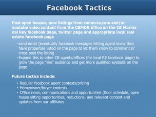 Post open houses, new listings from camoves,com and/or
youtube video content from the CBMDR office on the CB Marina
del Rey facebook page, twitter page and appropriate local real
estate facebook page
  - send email (eventually facebook messages letting agent know they
    have properties listed on the page to let them know to comment or
    cross post the listing
  - Expand this to other CB agents/offices (for local RE facebook page) to
    grow the page “like” audience and get more qualified eyeballs on the
    page

Future tactics include:
  • Regular facebook agent contests/prizing
  • Homeowner/buyer contests
  • Office news, communications and opportunities (floor schedule, open
   house sitting opportunities, reductions, and relevant content and
   updates from our affiliates
 