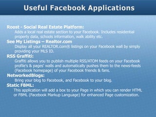 Roost - Social Real Estate Platform:
   Adds a local real estate section to your Facebook. Includes residential
   property data, schools information, walk ability etc.
See My Listings – Realtor.com
   Display all your REALTOR.com® listings on your Facebook wall by simply
   providing your MLS ID.
RSS Graffiti:
   Graffiti allows you to publish multiple RSS/ATOM feeds on your Facebook
   profile's & pages' walls and automatically pushes them to the news-feeds
   (Facebook homepage) of your Facebook friends & fans.
NetworkedBlogs:
   Bring your blog to Facebook, and Facebook to your blog.
Static FBML:
   This application will add a box to your Page in which you can render HTML
   or FBML (Facebook Markup Language) for enhanced Page customization.
 