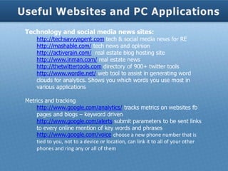 Technology and social media news sites:
     http://techsavvyagent.com tech & social media news for RE
     http://mashable.com/ tech news and opinion
     http://activerain.com/ real estate blog hosting site
     http://www.inman.com/ real estate news
     http://thetwittertools.com directory of 900+ twitter tools
     http://www.wordle.net/ web tool to assist in generating word
     clouds for analytics. Shows you which words you use most in
     various applications

Metrics and tracking
    http://www.google.com/analytics/ tracks metrics on websites fb
    pages and blogs – keyword driven
    http://www.google.com/alerts submit parameters to be sent links
    to every online mention of key words and phrases
    http://www.google.com/voice choose a new phone number that is
    tied to you, not to a device or location, can link it to all of your other
    phones and ring any or all of them
 