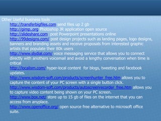 Other Useful business tools
    http://transferbigfiles.com send files up 2 gb
    http://gimp..org Photoshop JR application open source
    http://slideshare.com post Powerpoint presentations online
    http://99designs.com/ post design projects such as landing pages, logo designs,
    banners and branding assets and receive proposals from interested graphic
    artists that populate their 80k users
    http://www.slydial.com/ voice messaging service that allows you to connect
    directly with anothers voicemail and avoid a lengthy conversation when time is
    critical
    http://localism.com/ hyper-local content for blogs, tweeting and facebook
    updates.
    http://www.wisdom-soft.com/products/screenhunter_free.htm allows you to
    capture the content of your PC screen with a single button click.
    http://www.wisdom-soft.com/products/autoscreenrecorder_free.htm allows you
    to capture video content being shown on your PC screen.
    http://www.box.net/ store up to 15 gb of files on the internet that you can
    access from anyplace.
    http://www.openoffice.org/ open source free alternative to microsoft office
    suite.
 