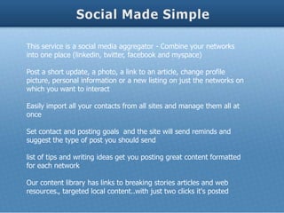 This service is a social media aggregator - Combine your networks
into one place (linkedin, twitter, facebook and myspace)

Post a short update, a photo, a link to an article, change profile
picture, personal information or a new listing on just the networks on
which you want to interact

Easily import all your contacts from all sites and manage them all at
once

Set contact and posting goals and the site will send reminds and
suggest the type of post you should send

list of tips and writing ideas get you posting great content formatted
for each network

Our content library has links to breaking stories articles and web
resources., targeted local content..with just two clicks it's posted
 