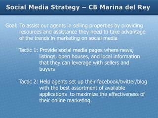 Goal: To assist our agents in selling properties by providing
      resources and assistance they need to take advantage
      of the trends in marketing on social media

     Tactic 1: Provide social media pages where news,
               listings, open houses, and local information
               that they can leverage with sellers and
               buyers

     Tactic 2: Help agents set up their facebook/twitter/blog
               with the best assortment of available
               applications to maximize the effectiveness of
               their online marketing.
 