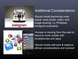 Additional Considerations:
•Social media becoming more
visual: more photo, video, and
image sharing: i.e. Pinterest,
Instagram popularity
•Access is moving from the web to
become more mobile with
smartphones and apps
•Social media self-care & balance,
ethical considerations and conduct
 